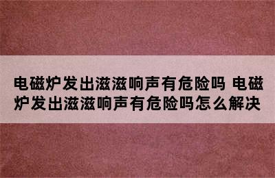 电磁炉发出滋滋响声有危险吗 电磁炉发出滋滋响声有危险吗怎么解决